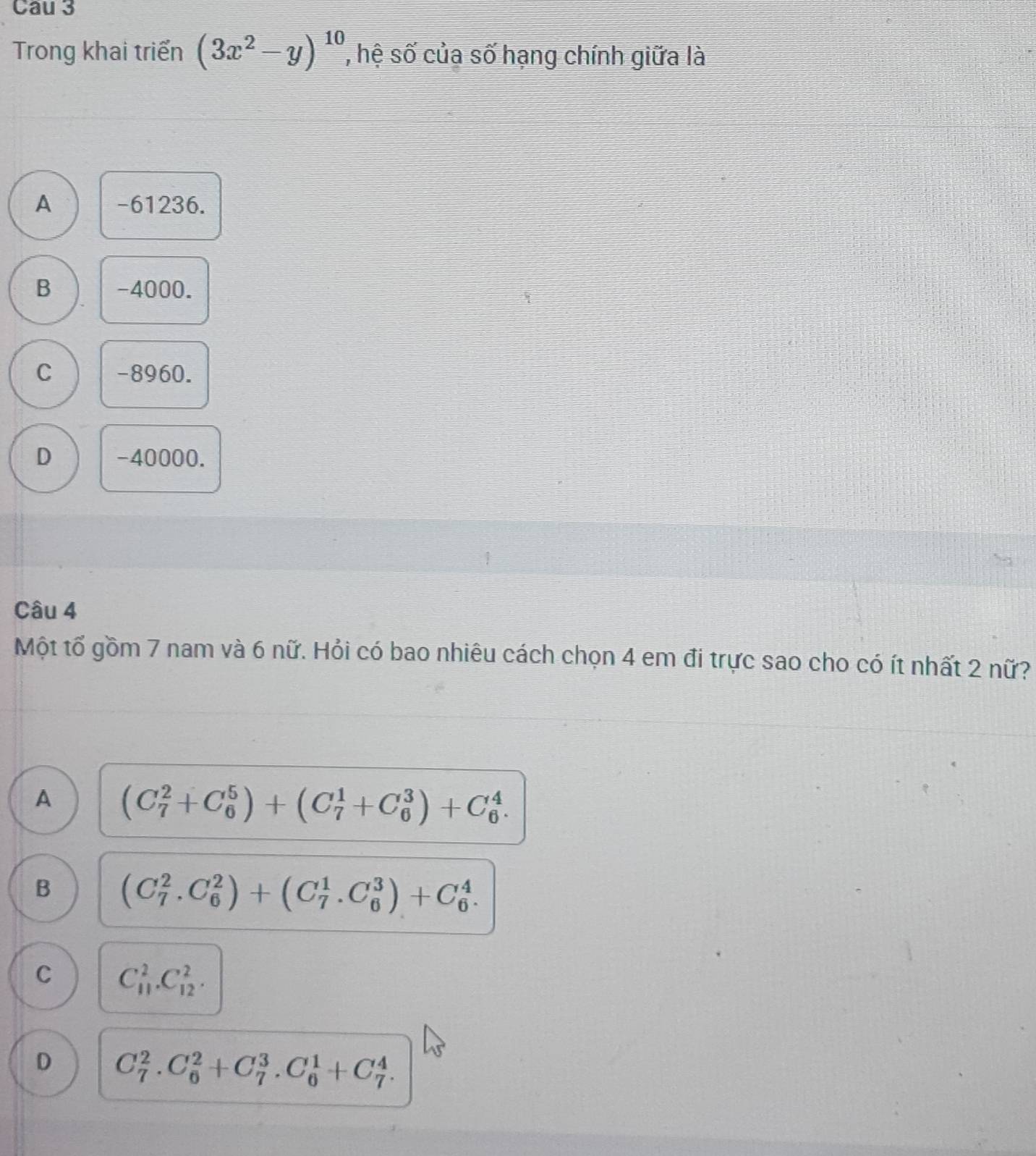Cau 3
Trong khai triển (3x^2-y)^10 , hệ số của số hạng chính giữa là
A -61236.
B -4000.
C -8960.
D -40000.
Câu 4
Một tổ gồm 7 nam và 6 nữ. Hỏi có bao nhiêu cách chọn 4 em đi trực sao cho có ít nhất 2 nữ?
A (C_7^2+C_6^5)+(C_7^1+C_6^3)+C_6^4. 
B (C_7^2.C_6^2)+(C_7^1.C_6^3)+C_6^4.
C C_(11)^2.C_(12)^2.
D C_7^2.C_6^2+C_7^3.C_6^1+C_7^4.