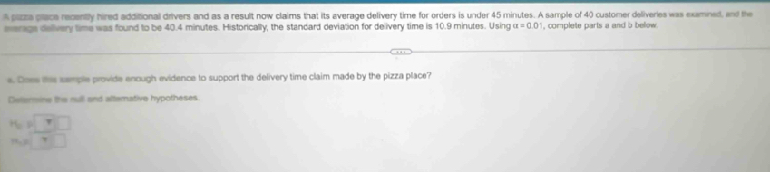 A pizza place recently hired additional drivers and as a result now claims that its average delivery time for orders is under 45 minutes. A sample of 40 customer deliveries was examined, and the 
everage delivery time was found to be 40.4 minutes. Historically, the standard deviation for delivery time is 10.9 minutes. Using alpha =0.01 , complete parts a and b below. 
e. Does this sample provide enough evidence to support the delivery time claim made by the pizza place? 
Delermine the null and alternative hypotheses. 
PoP □ 
PR, 0