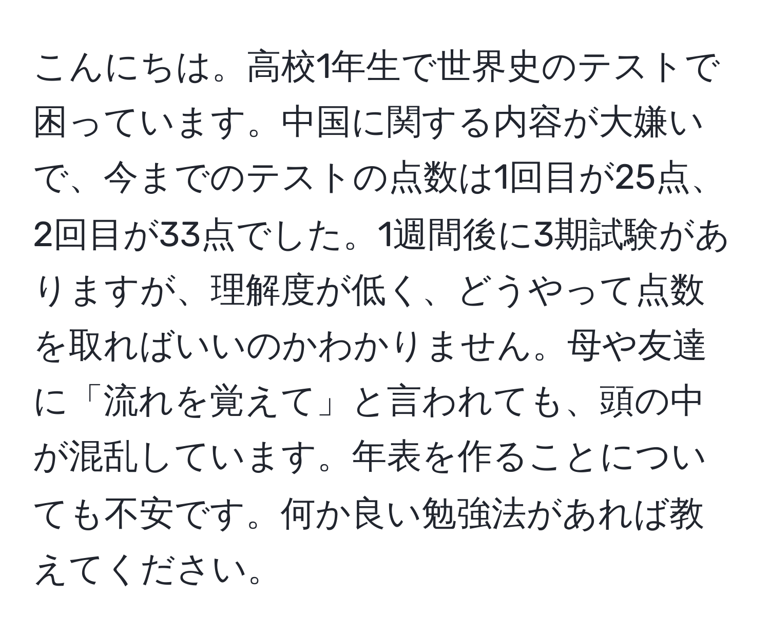 こんにちは。高校1年生で世界史のテストで困っています。中国に関する内容が大嫌いで、今までのテストの点数は1回目が25点、2回目が33点でした。1週間後に3期試験がありますが、理解度が低く、どうやって点数を取ればいいのかわかりません。母や友達に「流れを覚えて」と言われても、頭の中が混乱しています。年表を作ることについても不安です。何か良い勉強法があれば教えてください。