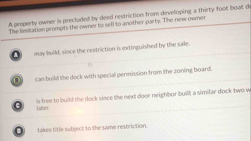 A property owner is precluded by deed restriction from developing a thirty foot boat do
The limitation prompts the owner to sell to another party. The new owner
a may build, since the restriction is extinguished by the sale.
B can build the dock with special permission from the zoning board.
is free to build the dock since the next door neighbor built a similar dock two w
C later.
D takes title subject to the same restriction.