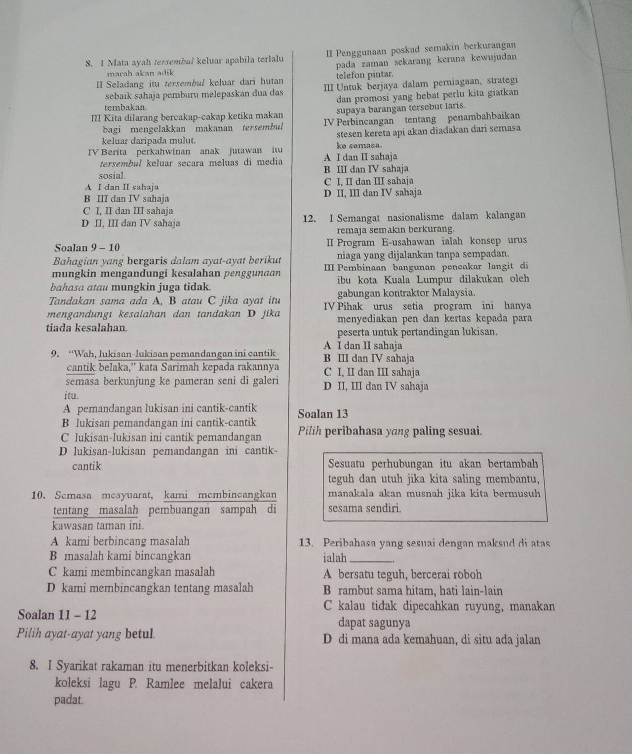 Mata ayah tersembul keluar apabila terlalu II Penggunaan poskad semakin berkurangan
marah akan adik pada zaman sekarang kerana kewujudan
II Seladang itu tersembul keluar dari hutan telefon pintar.
sebaik sahaja pemburu melepaskan dua das III Untuk berjaya dalam perniagaan, strategi
tembakan. dan promosi yang hebat perlu kita giatkan
I Kita dilarang bercakap-cakap ketika makan supaya barangan tersebut laris.
bagi mengelakkan makanan tersembul IV Perbincangan tentang penambahbaikan
keluar daripada mulut. stesen kereta api akan diadakan dari semasa
TV Berita perkahwinan anak jutawan itu ke semasa.
tersembul keluar secara meluas di media A I dan II sahaja
sosial. B ⅢI dan IV sahaja
A I dan II sahaja C I, II dan III sahaja
B III dan IV sahaja D II, III dan IV sahaja
C I, II dan III sahaja
D II, III dan IV sahaja 12. I Semangat nasionalisme dalam kalangan
remaja semakın berkurang.
Soalan 9 - 10 I Program E-usahawan ialah konsep urus
Bahagian yang bergaris dalam ayat-ayat berikut niaga yang dijalankan tanpa sempadan.
mungkin mengandungi kesalahan penggunaɑn I Pembinaan bangunan peneakar langit di
ibu kota Kuala Lumpur dilakukan oleh
bahasa atau mungkin juga tidak.
gabungan kontraktor Malaysia.
Tandakan sama ada A, B atau C jika ayat itu
mengandungı kesalahan dan tandakan D jika IV Pihak urus setia program ini hanya
menyediakan pen dan kertas kepada para
tiada kesalahan.
peserta untuk pertandingan lukisan.
A I dan II sahaja
9. “Wah, lukisan-lukisan pemandangan ini cantik B III dan IV sahaja
cantik belaka,' kata Sarimah kepada rakannya C I, II dan III sahaja
semasa berkunjung ke pameran seni di galeri D II, III dan IV sahaja
itu.
A pemandangan lukisan ini cantik-cantik Soalan 13
B lukisan pemandangan ini cantik-cantik
C lukisan-lukisan ini cantik pemandangan Pilih peribahasa yang paling sesuai.
D lukisan-lukisan pemandangan ini cantik-
cantik Sesuatu perhubungan itu akan bertambah
teguh dan utuh jika kita saling membantu,
10. Semasa mesyuarat, kami membincangkan manakala akan musnah jika kita bermusuh
tentang masalah pembuangan sampah di sesama sendiri.
kawasan taman ini.
A kami berbincang masalah 13. Peribahasa yang sesuai dengan maksud di atas
B masalah kami bincangkan ialah_
C kami membincangkan masalah A bersatu teguh, bercerai roboh
D kami membincangkan tentang masalah B rambut sama hitam, hati lain-lain
C kalau tidak dipecahkan ruyung, manakan
Soalan 11 - 12
dapat sagunya
Pilih ayat-ayat yang betul. D di mana ada kemahuan, di situ ada jalan
8. I Syarikat rakaman itu menerbitkan koleksi-
koleksi lagu P. Ramlee melalui cakera
padat.