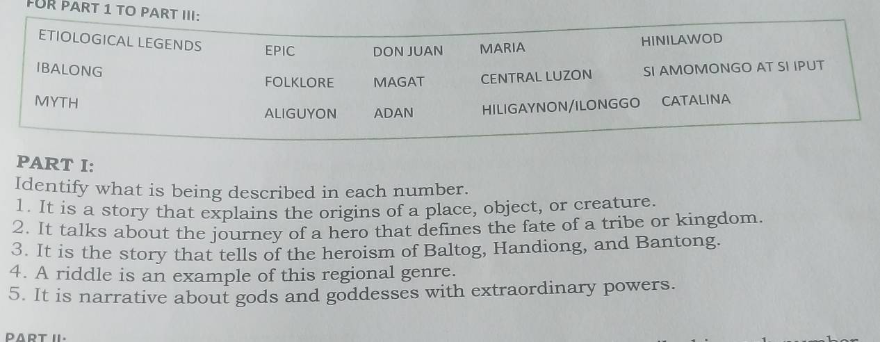 FUR PART 1 TO PART III: 
ETIOLOGICAL LEGENDS EPIC 
DON JUAN MARIA HINILAWOD 
IBALONG SI AMOMONGO AT SI IPUT 
FOLKLORE MAGAT CENTRAL LUZON 
MYTH CATALINA 
ALIGUYON ADAN HILIGAYNON/ILONGGO 
PART I: 
Identify what is being described in each number. 
1. It is a story that explains the origins of a place, object, or creature. 
2. It talks about the journey of a hero that defines the fate of a tribe or kingdom. 
3. It is the story that tells of the heroism of Baltog, Handiong, and Bantong. 
4. A riddle is an example of this regional genre. 
5. It is narrative about gods and goddesses with extraordinary powers. 
PART II.