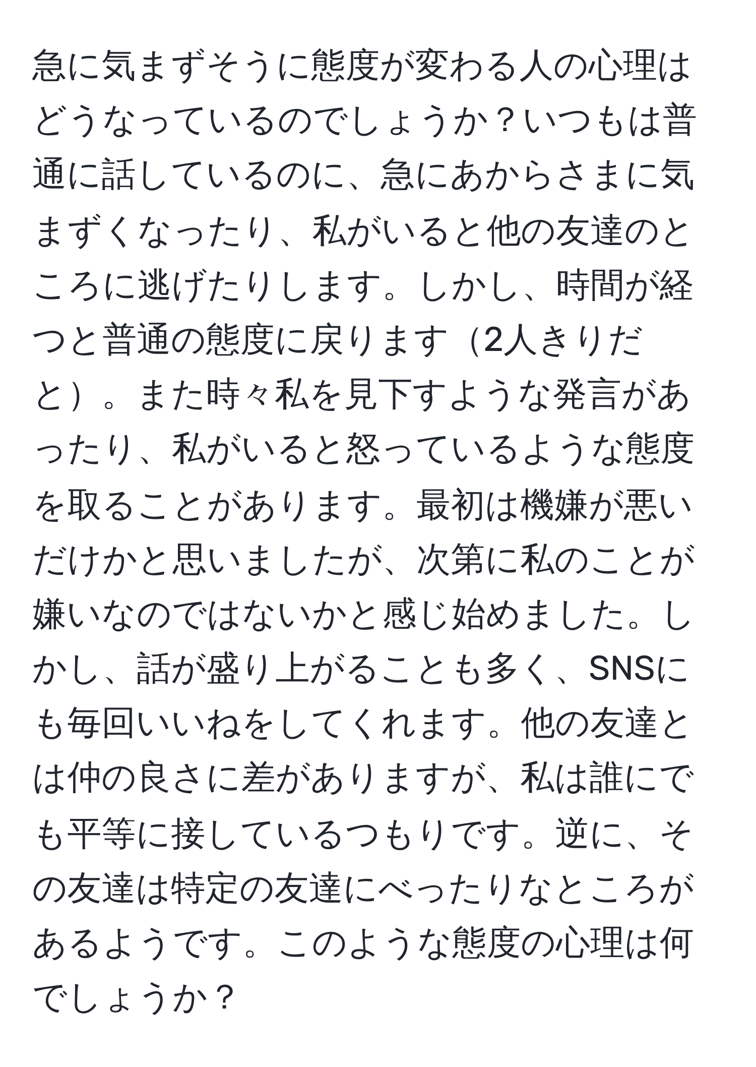 急に気まずそうに態度が変わる人の心理はどうなっているのでしょうか？いつもは普通に話しているのに、急にあからさまに気まずくなったり、私がいると他の友達のところに逃げたりします。しかし、時間が経つと普通の態度に戻ります2人きりだと。また時々私を見下すような発言があったり、私がいると怒っているような態度を取ることがあります。最初は機嫌が悪いだけかと思いましたが、次第に私のことが嫌いなのではないかと感じ始めました。しかし、話が盛り上がることも多く、SNSにも毎回いいねをしてくれます。他の友達とは仲の良さに差がありますが、私は誰にでも平等に接しているつもりです。逆に、その友達は特定の友達にべったりなところがあるようです。このような態度の心理は何でしょうか？