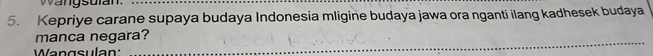 Wangsulan._ 
5. Kepriye carane supaya budaya Indonesia mligine budaya jawa ora nganti ilang kadhesek budaya 
_ 
manca negara? 
Wangsulan: