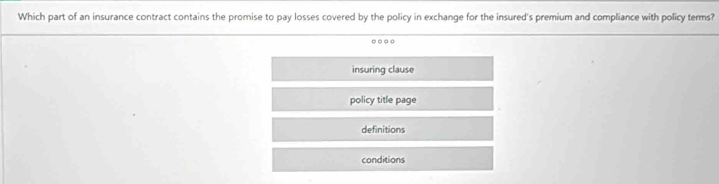 Which part of an insurance contract contains the promise to pay losses covered by the policy in exchange for the insured's premium and compliance with policy terms?
insuring clause
policy title page
definitions
conditions