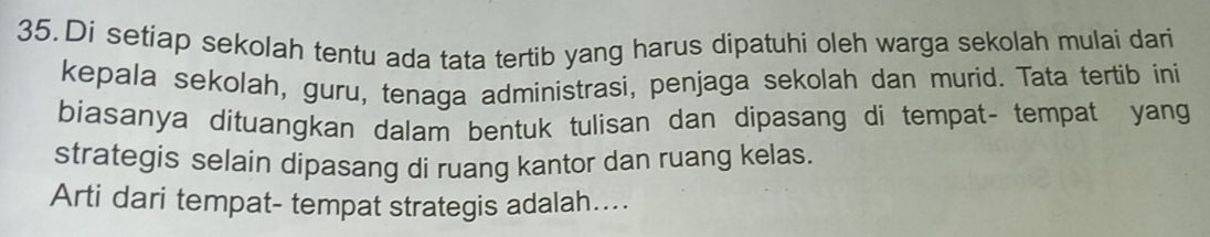 Di setiap sekolah tentu ada tata tertib yang harus dipatuhi oleh warga sekolah mulai dari 
kepala sekolah, guru, tenaga administrasi, penjaga sekolah dan murid. Tata tertib ini 
biasanya dituangkan dalam bentuk tulisan dan dipasang di tempat- tempat yang 
strategis selain dipasang di ruang kantor dan ruang kelas. 
Arti dari tempat- tempat strategis adalah....