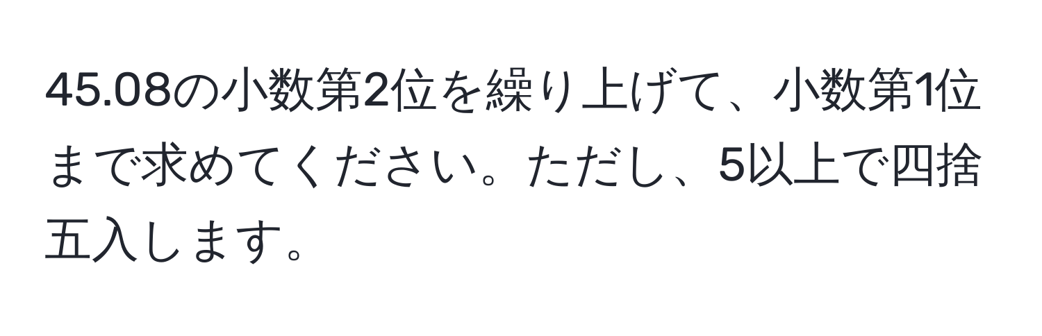 45.08の小数第2位を繰り上げて、小数第1位まで求めてください。ただし、5以上で四捨五入します。