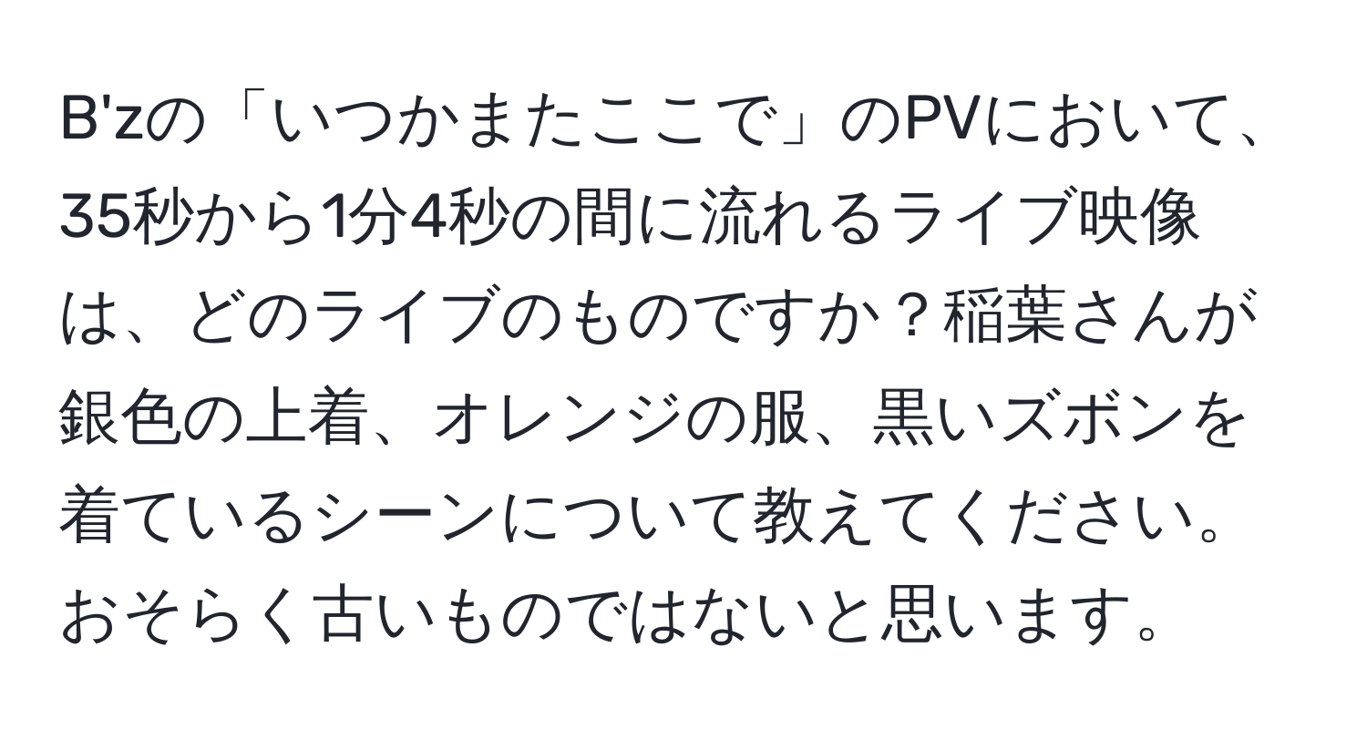 B'zの「いつかまたここで」のPVにおいて、35秒から1分4秒の間に流れるライブ映像は、どのライブのものですか？稲葉さんが銀色の上着、オレンジの服、黒いズボンを着ているシーンについて教えてください。おそらく古いものではないと思います。