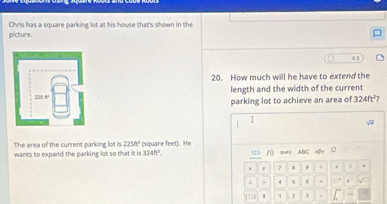Cons Osing Square Roots and Cubé Roots 
Chris has a square parking lot at his house that's shown in the 
picture. 
20. How much will he have to extend the 
length and the width of the current 
parking lot to achieve an area of 324ft^2 2 
I 
sqrt(x) 
The area of the current parking lot is 225ft^2 (square feet). He 
wants to expand the parking lot so that it is 324ft^2. 123 ∫() ∞≠∈ ABC αβγ
x y 7 8 9 + 。 F π 
< > 4 5 6 χ z
$ 1 2 3 -