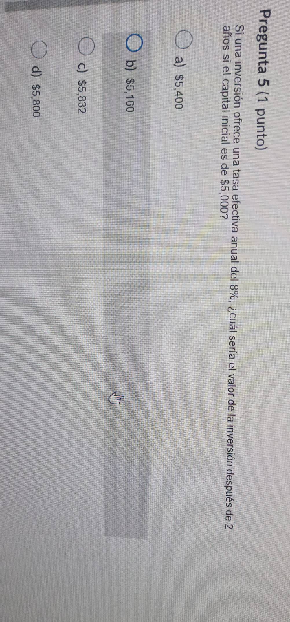 Pregunta 5 (1 punto)
Si una inversión ofrece una tasa efectiva anual del 8%, ¿cuál sería el valor de la inversión después de 2
años si el capital inicial es de $5,000?
a) $5,400
b) $5,160
c) $5,832
d) $5,800