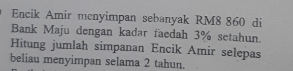 Encik Amir menyimpan sebanyak RM8 860 di 
Bank Maju dengan kadar faedah 3% setahun. 
Hitung jumlah simpanan Encik Amir selepas 
beliau menyimpan selama 2 tahun.