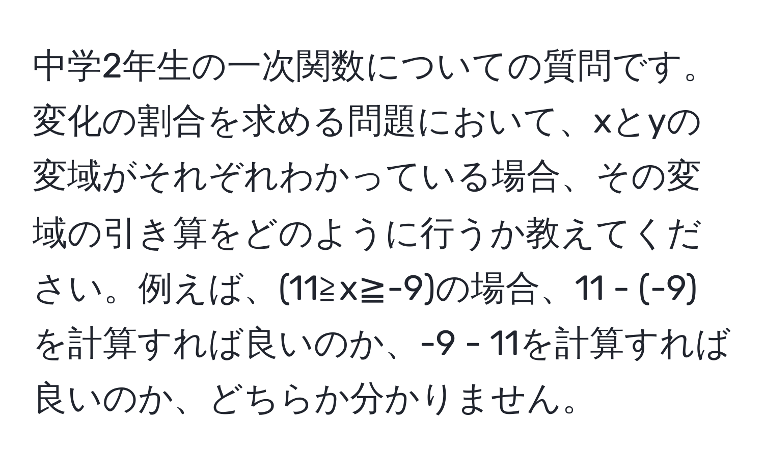 中学2年生の一次関数についての質問です。変化の割合を求める問題において、xとyの変域がそれぞれわかっている場合、その変域の引き算をどのように行うか教えてください。例えば、(11≧x≧-9)の場合、11 - (-9)を計算すれば良いのか、-9 - 11を計算すれば良いのか、どちらか分かりません。