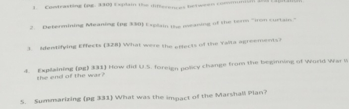 Contrasting (pg. 330) Explain the differences between communism and capitalish 
2. Determining Meaning (pg 330) Explain the meaning of the term "iron curtain." 
3. Identifying Effects (328) What were the effects of the Yalta agreements? 
4. Explaining (pg) 331) How did U.S. foreign policy change from the beginning of World War li 
the end of the war? 
5. Summarizing (pg 331) What was the impact of the Marshall Plan?