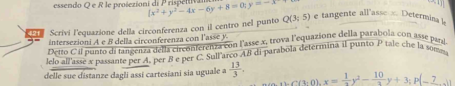 essendo Q e R le proiezioni di Prispéttivam [x^2+y^2-4x-6y+8=0; y=-x
(3,1)]
Scrivi l'equazione della circonferenza con il centro nel punto Q(3;5) e tangente all'asse x. Determina le 
intersezioni A e B della circonferenza con l’asse y. 
Detto C il punto di tangenza della circonferenza con l’asse x, trova l’equazione della parabola con asse paral 
lelo all’asse x passante per A, per B e per C. Sull’arco AB di parabola determina il punto P tale che la somma 
delle sue distanze dagli assi cartesiani sia uguale a  13/3 .
1)· C(3:0), x= 1/2 y^2- 10/3 y+3;P(-_ 7_ 7))