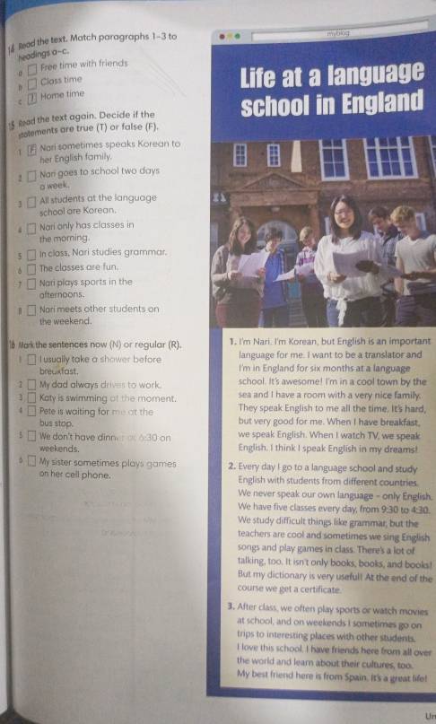 [4Read the text. Match paragraphs - 3 to
myblog
headings a--c.
Free time with friends
D Class time
Life at a language
Home time
f ad the text again. Decide if the school in England
stolements are true (T) or false (F).
1 Nari sometimes speaks Korean to
her English family.
2 Nan goes to school two days
a week.
] All students at the language
school are Korean.
; Nari only has classes in
the morning.
5 In class, Nari studies grammar.
The classes are fun.
Nari plays sports in the
afternoons
Nari meets other students on
the weekend.
 Mark the sentences now (N) or regular (R). 1, I'm Nari. I'm Korean, but English is an important
language for me. I want to be a translator and
I usually take a shower before I'm in England for six months at a language
breakfast. school. It's awesome! I'm in a cool town by the
1 My dad always drives to work. sea and I have a room with a very nice family.
3 Katy is swimming of the moment.
4 Pete is waiting for me at the They speak English to me all the time. It's hard,
but very good for me. When I have breakfast,
bus stop. we speak English. When I watch TV, we speak
We don't have dinn 0:30 on
weekends. English. I think I speak English in my dreams!
My sister sometimes plays games 2. Every day I go to a language school and study
on her cell phone. English with students from different countries
We never speak our own language - only English.
We have five classes every day, from 9:30 to 4:30.
We study difficult things like grammar, but the
teachers are cool and sometimes we sing English
songs and play games in class. There's a lot of
talking, too. It isn't only books, books, and books!
But my dictionary is very useful! At the end of the
course we get a certificate.
3. After class, we often play sports or watch movies
at school, and on weekends I sometimes go on
trips to interesting places with other students.
I love this school. I have friends here from all over
the world and learn about their cultures, too.
My best friend here is from Spain. It's a great life!
Ur