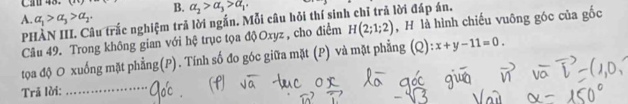 Cầu 48. 
B. alpha _2>alpha _3>alpha _1. 
A. alpha _1>alpha _3>alpha _2. 
PHÀN III. Câu trắc nghiệm trả lời ngắn. Mỗi câu hỏi thí sinh chỉ trả lời đáp án. 
Câu 49. Trong không gian với hệ trục tọa độOxyz , cho điểm H(2;1;2) , H là hình chiếu vuông góc của gốc 
tọa độ O xuống mặt phẳng(P). Tính số đo góc giữa mặt (P) và mặt phẳng (Q) x+y-11=0. 
Trã lời:_