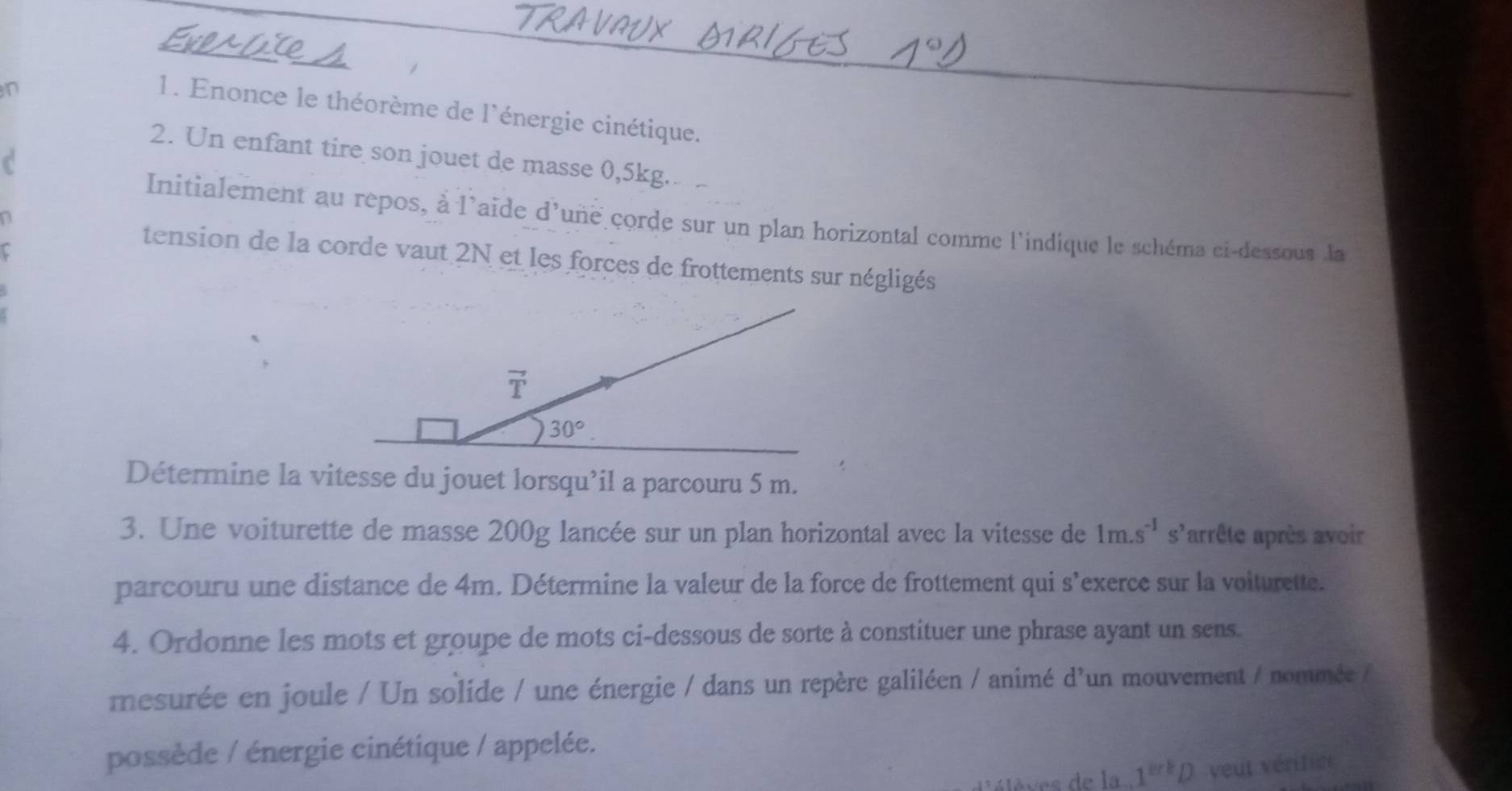 Enonce le théorème de l'énergie cinétique. 
2. Un enfant tire son jouet de masse 0,5kg. 
_ 
n 
Initialement au repos, à l'aïde d'une corde sur un plan horizontal comme l'indique le schéma ci-dessous la 
r 
tension de la corde vaut 2N et les forces de frottements sur négligés
vector T
30°. 
Détermine la vitesse du jouet lorsqu’il a parcouru 5 m. 
3. Une voiturette de masse 200g lancée sur un plan horizontal avec la vitesse de 1m.s^(-1) s'arrête après avoir 
parcouru une distance de 4m. Détermine la valeur de la force de frottement qui s'exerce sur la voiturette. 
4. Ordonne les mots et groupe de mots ci-dessous de sorte à constituer une phrase ayant un sens. 
mesurée en joule / Un solide / une énergie / dans un repère galiléen / animé d'un mouvement / nommée / 
possède / énergie cinétique / appelée. 
lèves de la 1^(erb) veut vérifict