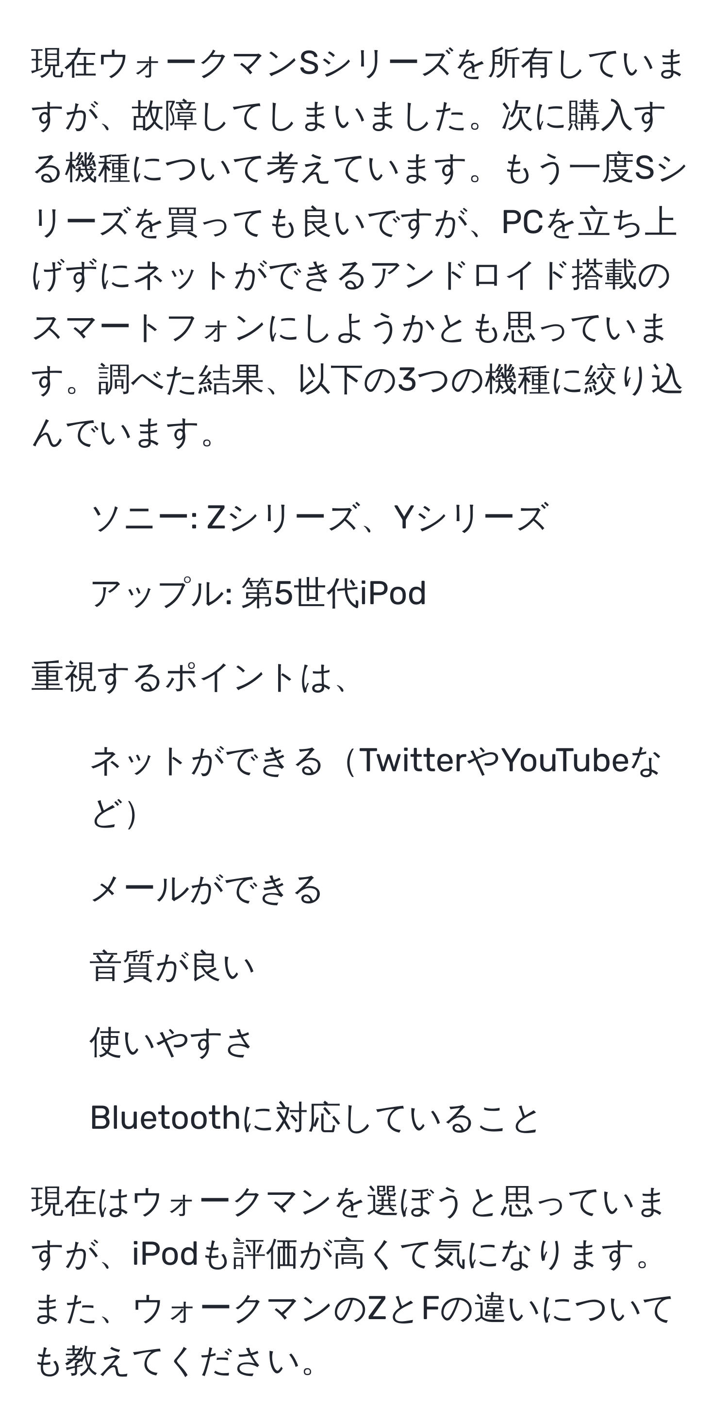 現在ウォークマンSシリーズを所有していますが、故障してしまいました。次に購入する機種について考えています。もう一度Sシリーズを買っても良いですが、PCを立ち上げずにネットができるアンドロイド搭載のスマートフォンにしようかとも思っています。調べた結果、以下の3つの機種に絞り込んでいます。  
- ソニー: Zシリーズ、Yシリーズ  
- アップル: 第5世代iPod  

重視するポイントは、  
- ネットができるTwitterやYouTubeなど  
- メールができる  
- 音質が良い  
- 使いやすさ  
- Bluetoothに対応していること  

現在はウォークマンを選ぼうと思っていますが、iPodも評価が高くて気になります。また、ウォークマンのZとFの違いについても教えてください。