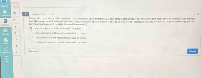 count
Johhnard 5 Multiple Chaice 1 point
Changes to the sequence of nucleotides in DNA, or changes to chromosomes, are called (regenerations/operations/insertions/mutations). In an example called a (single
operation/point mutation/frameshift operation), only one base pair is altered. If a base pair is inserted or deleted, the change may cause a (substitution change/protein
regeneration/frameshift mutation/frameshift operation)
Courses 1
mutation/point mutation/frameshift mutation
Calendar 2 mutation/frameshift mutation/substitution change
mutation/frameshift operation/substitution change
3
Inbox mutation/frameshift operation/frameshift mutation
4
History 5 Previous Submit
a
Help