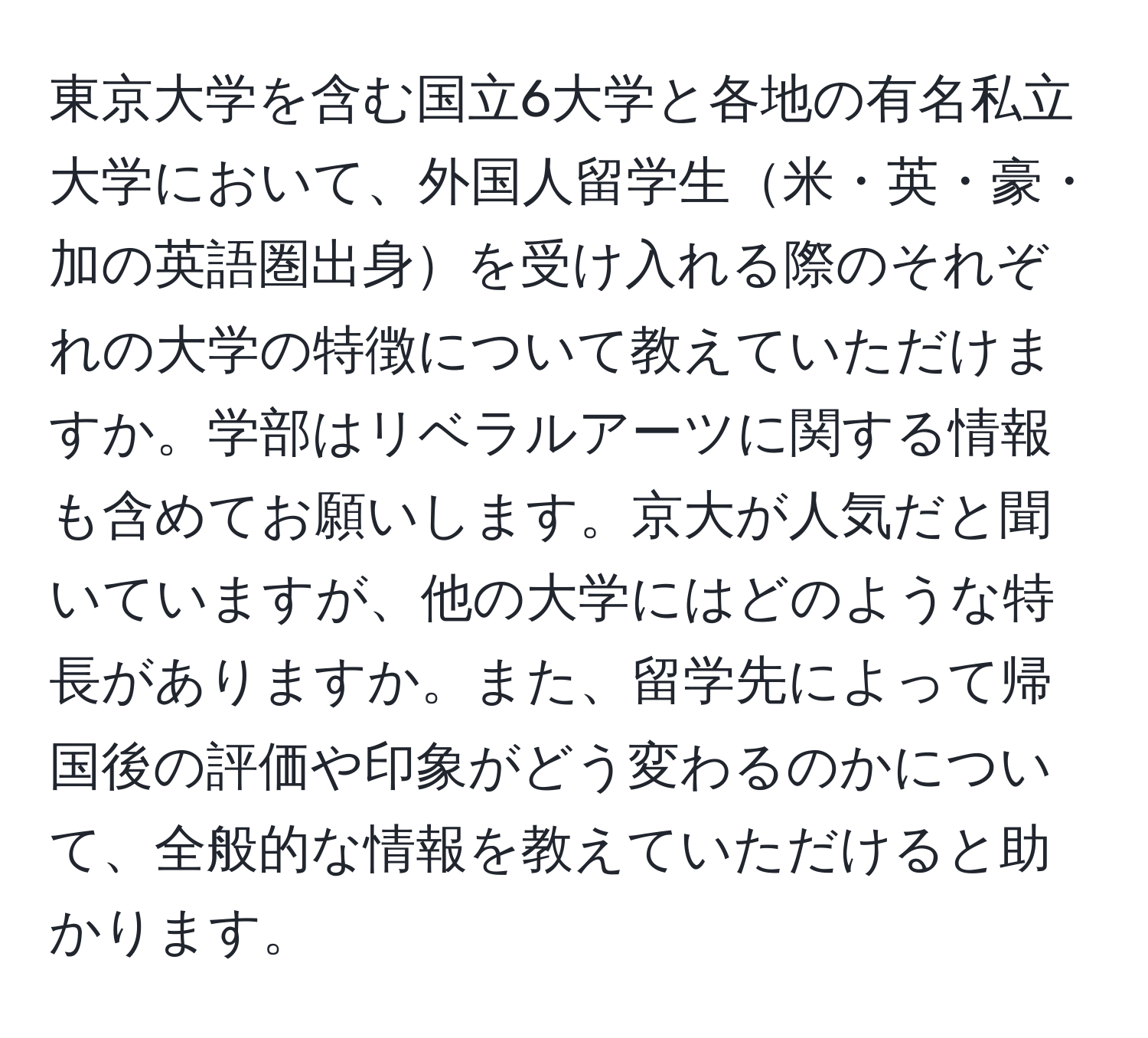 東京大学を含む国立6大学と各地の有名私立大学において、外国人留学生米・英・豪・加の英語圏出身を受け入れる際のそれぞれの大学の特徴について教えていただけますか。学部はリベラルアーツに関する情報も含めてお願いします。京大が人気だと聞いていますが、他の大学にはどのような特長がありますか。また、留学先によって帰国後の評価や印象がどう変わるのかについて、全般的な情報を教えていただけると助かります。