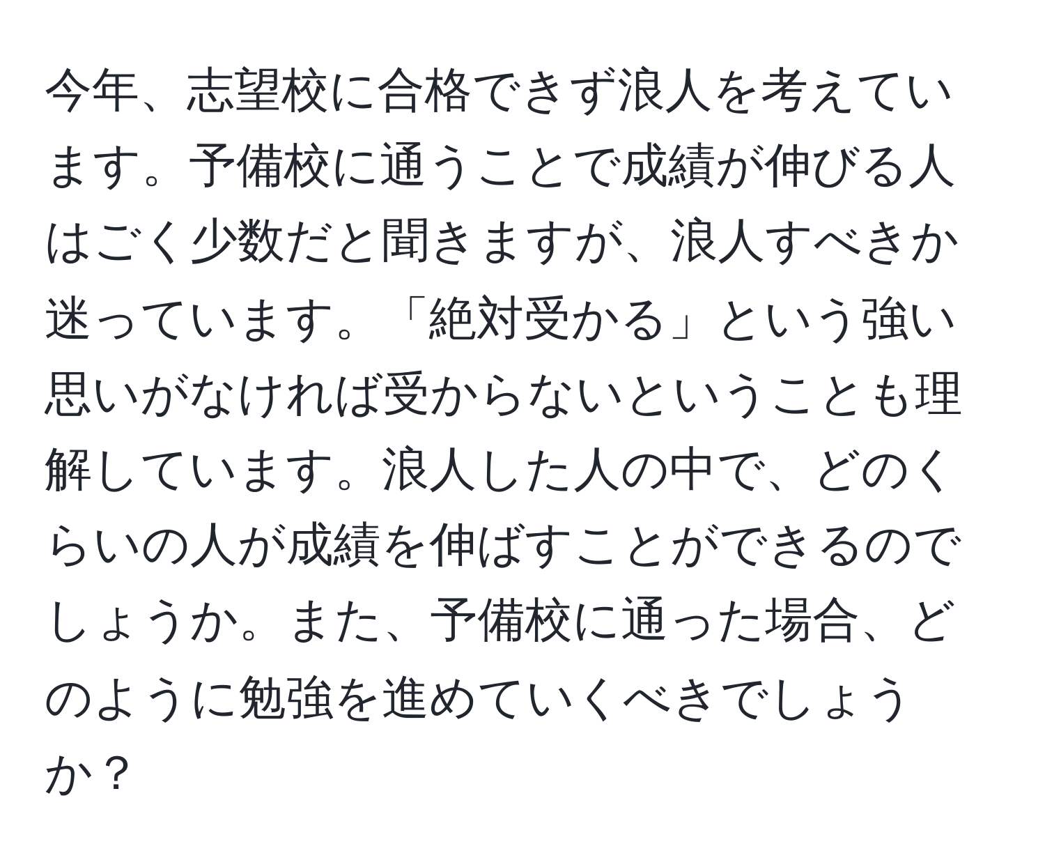 今年、志望校に合格できず浪人を考えています。予備校に通うことで成績が伸びる人はごく少数だと聞きますが、浪人すべきか迷っています。「絶対受かる」という強い思いがなければ受からないということも理解しています。浪人した人の中で、どのくらいの人が成績を伸ばすことができるのでしょうか。また、予備校に通った場合、どのように勉強を進めていくべきでしょうか？