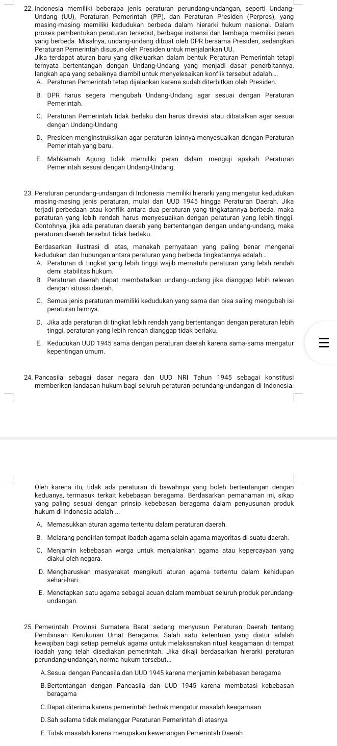 Indonesia memiliki beberapa jenis peraturan perundang-undangan, seperti Undang-
Undang (UU), Peraturan Pemerintah (PP), dan Peraturan Presiden (Perpres), yang
proses pembentukan peraturan tersebut, berbaqai instansi dan lembaqa memiliki peran
yang berbeda. Misalnya, undang-undang dibuat oleh DPR bersama Presiden, sedangkan
Peraturan Pemerintah disusun oleh Presiden untuk menjalankan UU.
Jika terdapat aturan baru yang dikeluarkan dalam bentuk Peraturan Pemerintah tetapi
ternyata bertentangan dengan Undang-Undang yang menjadi dasar penerbitannya,
langkah apa yang sebaiknya diambil untuk menyelesaikan konflik tersebut adalah...
A. Peraturan Pemerintah tetap dijalankan karena sudah diterbitkan oleh Presiden.
B. DPR harus segera mengubah Undang-Undang agar sesuai dengan Peraturan
Pemerintah.
C. Peraturan Pemerintah tidak berlaku dan harus direvisi atau dibatalkan agar sesuai
dengan Undang-Undang.
D. Presiden menginstruksikan agar peraturan lainnya menyesuaikan dengan Peraturan
Pemerintah yang baru.
E. Mahkamah Agung tidak memiliki peran dalam menguji apakah Peraturan
Pemerintah sesuai dengan Undang-Undang.
23. Peraturan perundang-undangan di Indonesia memiliki hierarki yang mengatur kedudukan
masing-masing jenis peraturan, mulai dari UUD 1945 hingga Peraturan Daerah. Jika
terjadi perbedaan atau konflik antara dua peraturan yang tingkatannya berbeda, maka
peraturan yang lebih rendah harus menyesuaikan dengan peraturan yang lebih tinggi.
Contohnya, jika ada peraturan daerah yang bertentangan dengan undang-undang, maka
peraturan daerah tersebut tidak berlaku.
Berdasarkan ilustrasi di atas, manakah pernyataan yang paling benar mengenai
kedudukan dan hubungan antara peraturan yang berbeda tingkatannya adalah...
A. Peraturan di tingkat yang lebih tinggi wajib mematuhi peraturan yang lebih rendah
demi stabilitas hukum.
B. Peraturan daerah dapat membatalkan undang-undang jika dianggap lebih relevan
denqan situasi daerah.
C. Semua jenis peraturan memiliki kedudukan yang sama dan bisa saling mengubah isi
peraturan lainnya
D. Jika ada peraturan di tingkat lebih rendah yang bertentangan dengan peraturan lebih
tinggi, peraturan yang lebih rendah dianggap tidak berlaku.
E. Kedudukan UUD 1945 sama dengan peraturan daerah karena sama-sama mengatur 
kepentingan umum.
24. Pancasila sebagai dasar negara dan UUD NRI Tahun 1945 sebagai konstitusi
memberikan landasan hukum bagi seluruh peraturan perundang-undangan di Indonesia.
Oleh karena itu, tidak ada peraturan di bawahnya yang boleh bertentangan dengan
keduanya, termasuk terkait kebebasan beraqama. Berdasarkan pemahaman ini, sikap
yang paling sesuai dengan prinsip kebebasan beragama dalam penyusunan produk
hukum di Indonesia adalah ...
A. Memasukkan aturan agama tertentu dalam peraturan daerah
B. Melarang pendirian tempat ibadah agama selain agama mayoritas di suatu daerah.
C. Menjamin kebebasan warga untuk menjalankan agama atau kepercayaan yang
diakui oleh negara.
D. Mengharuskan masyarakat mengikuti aturan agama tertentu dalam kehidupan
sehari-hari.
E. Menetapkan satu agama sebagai acuan dalam membuat seluruh produk perundang
undangan.
25. Pemerintah Provinsi Sumatera Barat sedang menyusun Peraturan Daerah tentang
Pembinaan Kerukunan Umat Beragama. Salah satu ketentuan yanq diatur adalah
kewajiban bagi setiap pemeluk agama untuk melaksanakan ritual keagamaan di tempat
ibadah yang telah disediakan pemerintah. Jika dikaji berdasarkan hierarki peraturan
perundang-undangan, norma hukum tersebut...
A.Sesuai dengan Pancasila dan UUD 1945 karena menjamin kebebasan beragama
B. Bertentangan dengan Pancasila dan UUD 1945 karena membatasi kebebasan
beragama
C. Dapat diterima karena pemerintah berhak mengatur masalah keagamaan
D.Sah selama tidak melanggar Peraturan Pemerintah di atasnya
E. Tidak masalah karena merupakan kewenangan Pemerintah Daerah