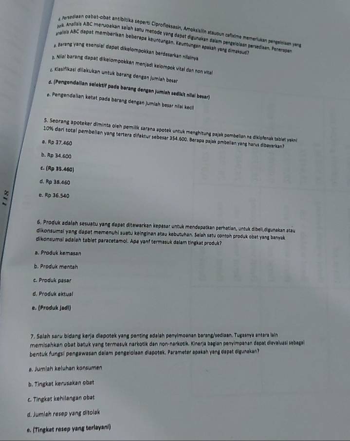 Persediaan oabat-obat antibitika seperti Ciprofioksasin, Amoksisiln atauoun cefíxime memeriukan pengeiniaan yang
tak. Analisis ABC merwoakan salah satu metode yang dapet digunakan dalam pengeloisan persediaan. Penerasan
analisis ABC dapat memberikan beberapa keuntungän, Keuntungan apakah yang dimaksud?
g. Barang yang esensial dapat dikelompokkan berdasarkan nilainya
b. Niia! barang dapat dikelompokkan menjad! kelompok vital dan non vital
c Klasifikasi dilakukan untuk barang dengan jumiah beser
d. (Pengendalian selektif pada barang dengan jumiah sedikit nilai besar)
e. Pengendalian ketat pada barang dengan jumlah besar niiai kecil
5. Seorang apoteker diminta oieh pemilik sarana apotek untuk menghitung pajak pembelian na dikiofenak tablet yakni
10% darl total pembelian yang tertera difaktur sebesar 354.600. Berapa pajak pmbelian yang harus dibayarkan?
e. Rp 37.460
b. Rp 34.600
c. (Rp 35.460)
d. Rp 38.460
: e. Rp 36.540
6, Produk adalah sesuatu yang dapat ditawarkan kepasar untuk mendapatkan perhatian, untuk dibeli,digunakan atau
dikonsumsi yang dapat memenuhi suatu keinginan atau kebutuhan. Salah satu contoh produk obat yang banyak
dikonsumsi adalah tablet paracetamol. Apa yanf termasuk dalam tingkat produk?
a. Produk kemasan
b. Produk mentsh
c. Produk pasar
d. Produk aktual
e. (Produk jadl)
7. Salah saru bidang kerja diapotek yang penting adaiah penyimoanan barang/sediaan. Tugasnya antara lain
memisahkan obat batuk yang termasuk narkotik dan non-narkotik. Kinerja bagian penyimpanan dapat dievaluasi sebagai
bentuk fungsi pengawasan dalam pengelolaan diapotek. Parameter apakah yang dapat digunakan?
a. Jumlah keluhan konsumen
b. Tingkat kerusakan obat
c. Tingkat kehilangan obat
d. Jumlah resep yang ditolak
e. (Tingkat resep yang terlayani)