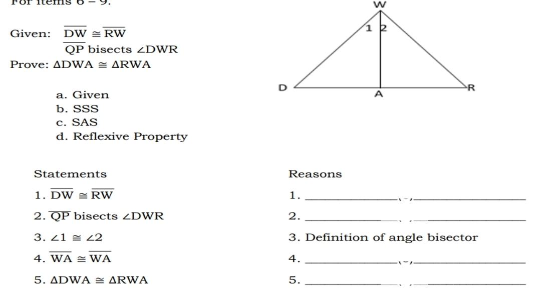 För items 6-9. 
Given: beginarrayr overline DW≌ overline RW overline QPbisec tsendarray ∠ DWR
Prove: △ DWA≌ △ RWA
a. Given
b. SSS
c. SAS
d. Reflexive Property
Statements Reasons
1. overline DW≌ overline RW 1._
_
2. overline QP bisects ∠ DWR 2._
3. ∠ 1≌ ∠ 2 3. Definition of angle bisector
4. overline WA≌ overline WA 4._
_
5. △ DWA≌ △ RWA 5._