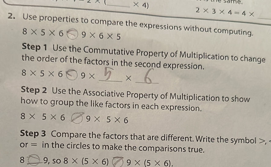 2x _  * 4)
e same.
2* 3* 4=4*
2. Use properties to compare the expressions without computing._
8* 5* 6 9* 6* 5
Step 1 Use the Commutative Property of Multiplication to change 
the order of the factors in the second expression. 
_
8* 5* 6 9* _× 
Step 2 Use the Associative Property of Multiplication to show 
how to group the like factors in each expression.
8* 5* 6 9* 5* 6
Step 3 Compare the factors that are different. Write the symbol >, 
or = in the circles to make the comparisons true. 
8 _9, so 8* (5* 6) 9 × (5 × 6).