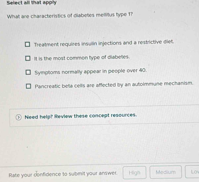 Select all that apply
What are characteristics of diabetes mellitus type 1?
Treatment requires insulin injections and a restrictive diet.
It is the most common type of diabetes.
Symptoms normally appear in people over 40.
Pancreatic beta cells are affected by an autoimmune mechanism.
Need help? Review these concept resources.
Rate your confidence to submit your answer. High Medium Lo