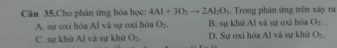 Câu 35.Cho phản ứng hóa học: 4Al+3O_2to 2Al_2O_3. Trong phản ứng trên xảy ra
A. sự oxi hóa Al và sự oxi hóa O_2. B. sự khử Al và sự oxi hóa O_2.
C. sự khử Al và sự khử O_2. D. Sự oxi hóa Al và sự khử O_2.