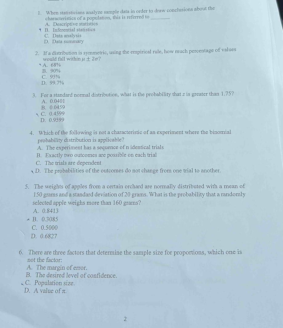 When statisticians analyze sample data in order to draw conclusions about the
characteristics of a population, this is referred to_
A. Descriptive statistics
` B. Inferential statistics
C. Data analysis
D. Data summary
2. If a distribution is symmetric, using the empirical rule, how much percentage of values
would fall within mu ± 2sigma ?
A. 68%
B. 90%
C. 95%
D. 99.7%
3. For a standard normal distribution, what is the probability that z is greater than 1.75?
A. 0.0401
B. 0.0459
C. 0.4599
D. 0.9599
4. Which of the following is not a characteristic of an experiment where the binomial
probability distribution is applicable?
A. The experiment has a sequence of n identical trials
B. Exactly two outcomes are possible on each trial
C. The trials are dependent
D. The probabilities of the outcomes do not change from one trial to another.
5. The weights of apples from a certain orchard are normally distributed with a mean of
150 grams and a standard deviation of 20 grams. What is the probability that a randomly
selected apple weighs more than 160 grams?
A. 0.8413
T B. 0.3085
C. 0.5000
D. 0.6827
6. There are three factors that determine the sample size for proportions, which one is
not the factor:
A. The margin of error.
B. The desired level of confidence.
C. Population size.
D. A value of π.
2