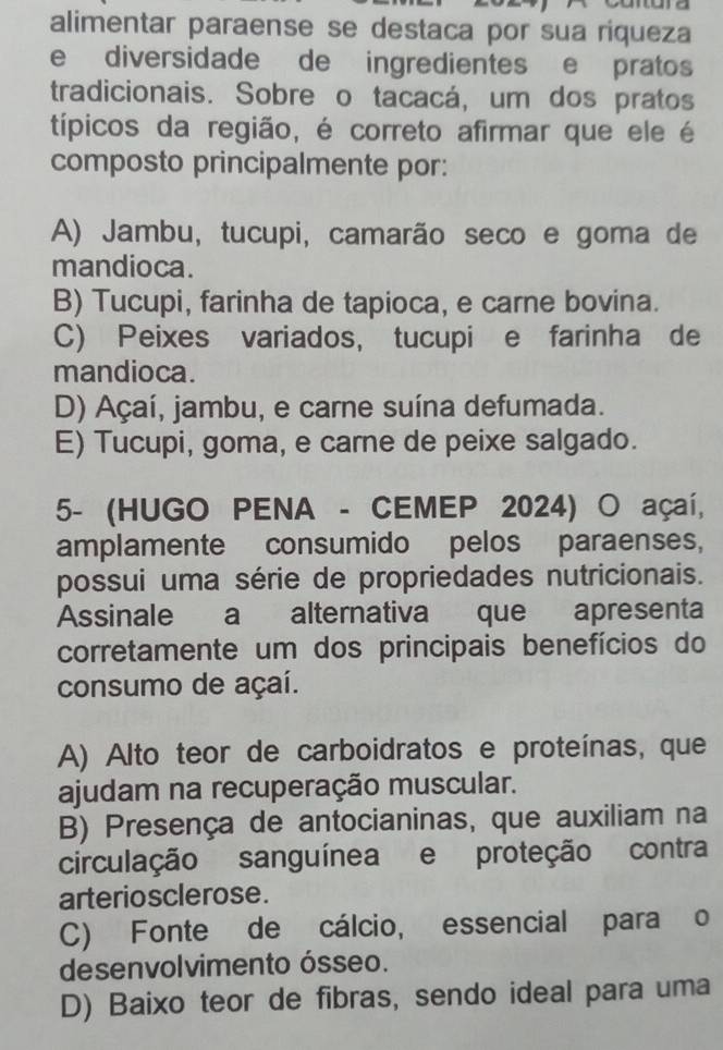 alimentar paraense se destaca por sua riqueza
e diversidade de ingredientes e pratos
tradicionais. Sobre o tacacá, um dos pratos
típicos da região, é correto afirmar que ele é
composto principalmente por:
A) Jambu, tucupi, camarão seco e goma de
mandioca.
B) Tucupi, farinha de tapioca, e carne bovina.
C) Peixes variados, tucupi e farinha de
mandioca.
D) Açaí, jambu, e carne suína defumada.
E) Tucupi, goma, e carne de peixe salgado.
5- (HUGO PENA - CEMEP 2024) O açaí,
amplamente consumido pelos paraenses,
possui uma série de propriedades nutricionais.
Assinale a alternativa que apresenta
corretamente um dos principais benefícios do
consumo de açaí.
A) Alto teor de carboidratos e proteínas, que
ajudam na recuperação muscular.
B) Presença de antocianinas, que auxiliam na
circulação sanguínea e proteção contra
arteriosclerose.
C) Fonte de cálcio, essencial para o
desenvolvimento ósseo.
D) Baixo teor de fibras, sendo ideal para uma