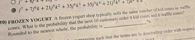 j^7+7j^6k+21j^5k^2+35j^4k^3+35j^3k^4+21j^2k^5+7jk^6+k
j'+8jx+2
19) FROZEN YOGURT A frozen yogurt shop typically sells the same number of kid cones as waffle 
cones. What is the probability that the next 10 customers order 4 kid cones and 6 waffle cones? 
% 
Rounded to the nearest whole, the probability is 
pression such that the terms are in descending order with respect