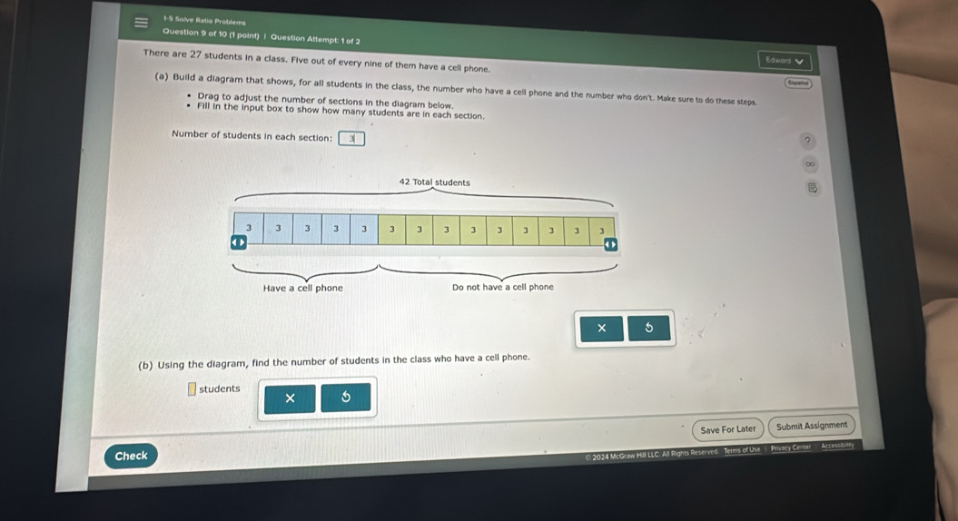 1-5 Solve Ratio Problems 
Question 9 of 10 (1 point) | Question Attempt: 1 of 2 Edward 
There are 27 students in a class. Five out of every nine of them have a cell phone. 
(a) Build a diagram that shows, for all students in the class, the number who have a cell phone and the number who don't. Make sure to do these steps. 
Drag to adjust the number of sections in the diagram below. 
Fill in the input box to show how many students are in each section. 
Number of students in each section: 3
∞ 
× 5
(b) Using the diagram, find the number of students in the class who have a cell phone. 
students 
× 
Check Save For Later 
Submit Assignment 
Terms of Use 1 Privecy Center Accessitan