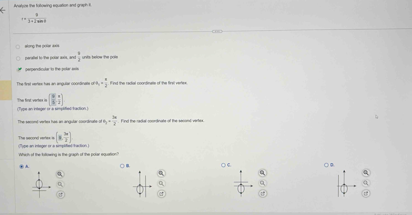 Analyze the following equation and graph it.
r= 9/3+2sin θ  
along the polar axis
parallel to the polar axis, and  9/2  units below the pole
perpendicular to the polar axis
The first vertex has an angular coordinate of θ _1= π /2  Find the radial coordinate of the first vertex.
The first vertex is ( 9/5 , x/2 ). 
(Type an integer or a simplified fraction.)
The second vertex has an angular coordinate of θ _2= 3π /2 . Find the radial coordinate of the second vertex.
The second vertex is (9, 3π /2 ). 
(Type an integer or a simplified fraction.)
Which of the following is the graph of the polar equation?
B. ) C.
A ) D.
Q
a
Q
a
Q