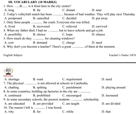 VOCABULARY (10 MARKS)
1. How …....B....... is it from here to the city centre?
A. long B. far C. distant D. near
2. Today's volleyball match has been _because of bad weather. They will play next Thursday
A. postponed B. cancelled C. decided D. put away
3. Only three people _the crash. Everyone else was killed.
A. lived B. recovered C. relieved D. survived
4. When my father died. I had no _but to leave schools and get a job.
A. possibility B. choice C. hope D. chance
5. How much do they_ for cleaning windows?
A. cost B. demand C. charge D. need
6. Why don't you become a teacher? There's a great _of them at the moment.
English Subject Teacher's Name: OEN
A. shortage B. want C. requirement
7. The physical _is not allowed at schools in Cambodia. D. need
A. chatting B. spitting C. punishment D. playing around
8. In some countries, building up factories in the city are_
A. continued B. prohibited C. encouraged D. increased
9. In some secondary schools, the poorest students _scholarship.
A. are educated B. are provided C. are taught D. are divided
10. The reason I left is _I was bored.
A. why B. for C. while D. that