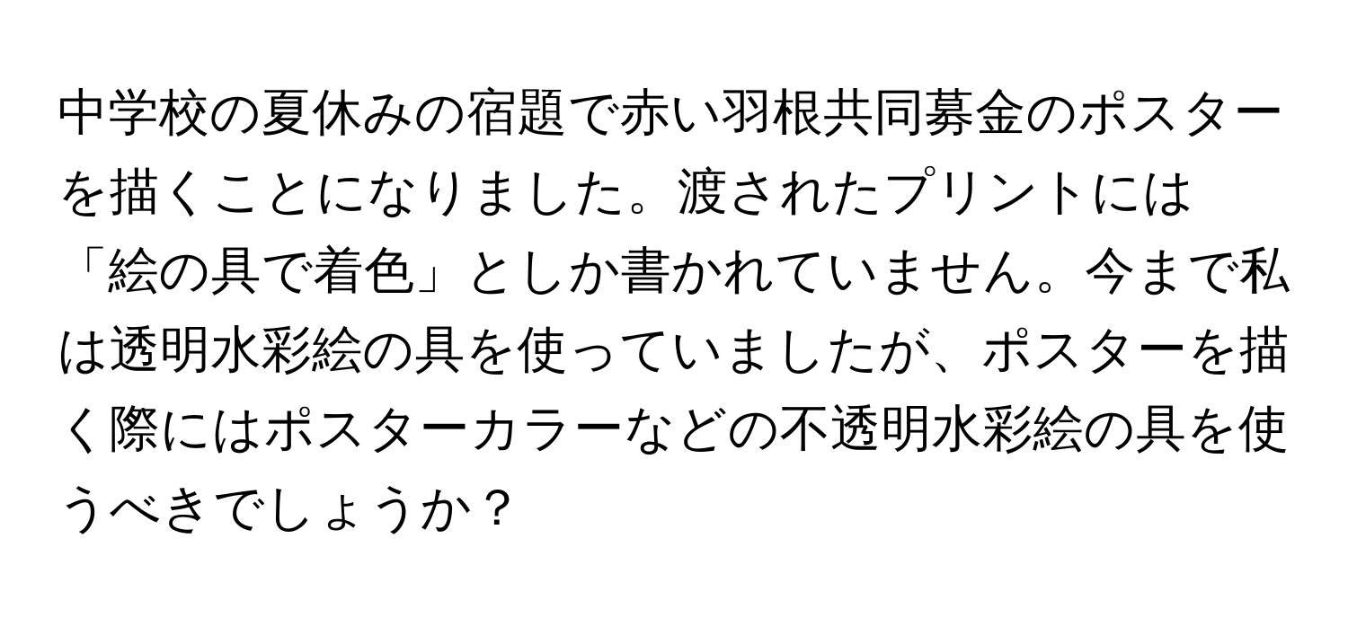 中学校の夏休みの宿題で赤い羽根共同募金のポスターを描くことになりました。渡されたプリントには「絵の具で着色」としか書かれていません。今まで私は透明水彩絵の具を使っていましたが、ポスターを描く際にはポスターカラーなどの不透明水彩絵の具を使うべきでしょうか？