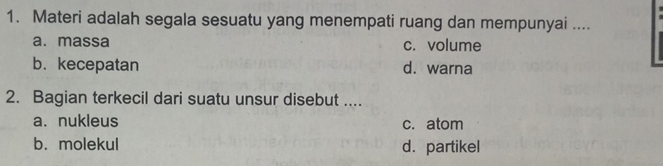 Materi adalah segala sesuatu yang menempati ruang dan mempunyai ....
a. massa c. volume
b.kecepatan d. warna
2. Bagian terkecil dari suatu unsur disebut ....
a. nukleus c. atom
b. molekul d. partikel