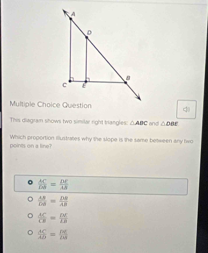 Question
This diagram shows two similar right triangles: △ ABC and △ DBE
Which proportion illustrates why the slope is the same between any two
points on a line?
 AC/DB = DE/AB 
 AB/DB = DB/AB 
 AC/CB = DE/EB 
 AC/AD = DE/DB 