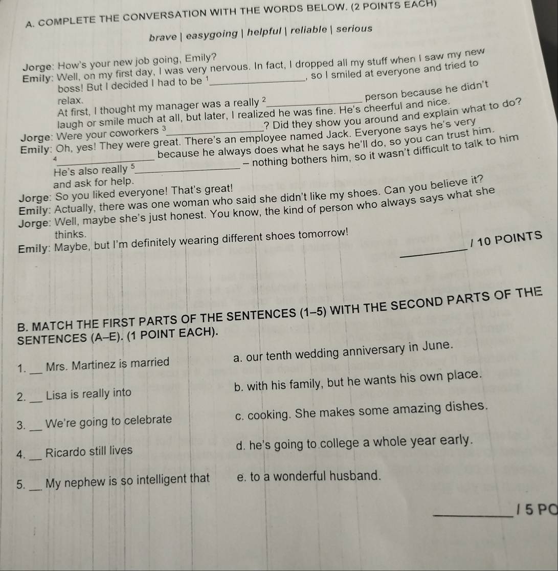 COMPLETE THE CONVERSATION WITH THE WORDS BELOW. (2 POINTS EACH)
brave | easygoing  helpful  reliable  serious
Jorge: How's your new job going, Emily?
Emily: Well, on my first day, I was very nervous. In fact, I dropped all my stuff when I saw my new
, so I smiled at everyone and tried to
boss! But I decided I had to be 1
relax.
person because he didn't
At first, I thought my manager was a really ²
laugh or smile much at all, but later, I realized he was fine. He's cheerful and nice.
? Did they show you around and explain what to do?
Jorge: Were your coworkers 3_
Emily: Oh, yes! They were great. There's an employee named Jack. Everyone says he's very
because he always does what he says he'll do, so you can trust him.
_A
- nothing bothers him, so it wasn’t difficult to talk to him
He's also really 5_
and ask for help.
Jorge: So you liked everyone! That's great!
Emily: Actually, there was one woman who said she didn't like my shoes. Can you believe it?
Jorge: Well, maybe she's just honest. You know, the kind of person who always says what she
thinks.
Emily: Maybe, but I'm definitely wearing different shoes tomorrow!_
/ 10 POINTS
B. MATCH THE FIRST PARTS OF THE SENTENCES (1-5) WITH THE SECOND PARTS OF THE
SENTENCES (A-E). (1 POINT EACH).
1. _Mrs. Martinez is married a. our tenth wedding anniversary in June.
2. _Lisa is really into b. with his family, but he wants his own place.
3. _We're going to celebrate c. cooking. She makes some amazing dishes.
4._ Ricardo still lives d. he's going to college a whole year early.
5. _My nephew is so intelligent that e. to a wonderful husband.
_15 PO