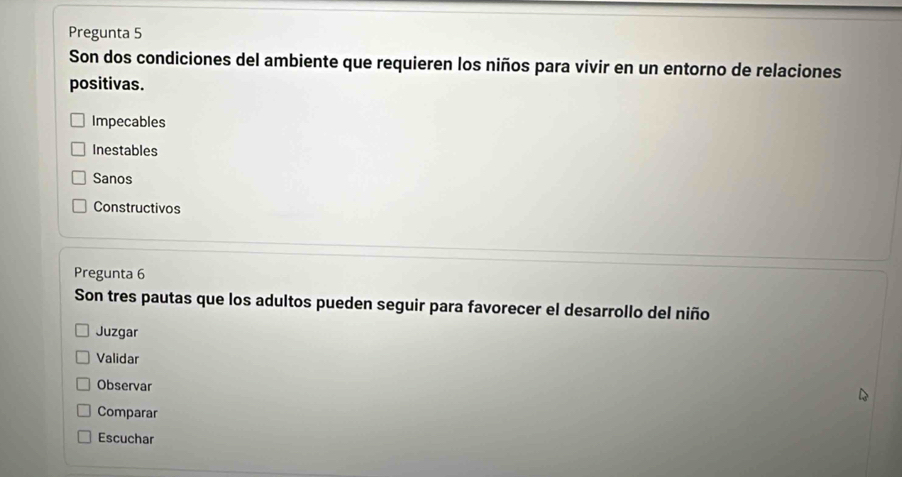 Pregunta 5
Son dos condiciones del ambiente que requieren los niños para vivir en un entorno de relaciones
positivas.
Impecables
Inestables
Sanos
Constructivos
Pregunta 6
Son tres pautas que los adultos pueden seguir para favorecer el desarrollo del niño
Juzgar
Validar
Observar
Comparar
Escuchar