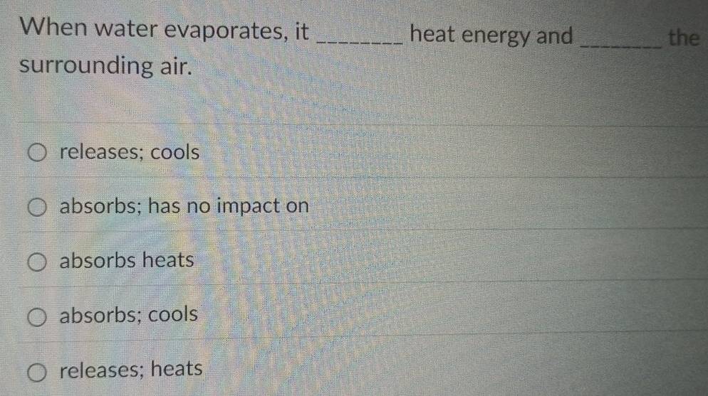 When water evaporates, it _heat energy and _the
surrounding air.
releases; cools
absorbs; has no impact on
absorbs heats
absorbs; cools
releases; heats