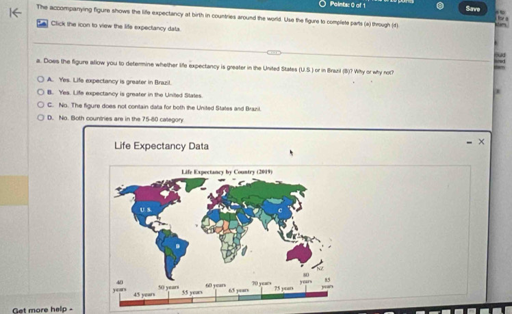 Save
The accompanying figure shows the life expectancy at birth in countries around the world. Use the figure to complete parts (a) through (d)
for
. 
Click the icon to view the life expectancy data
Bud and
a. Does the figure allow you to determine whether life expectancy is greater in the United States (U.S.) or in Brazil (B)? Why or why not?
A. Yes. Life expectancy is greater in Brazil.
B. Yes. Life expectancy is greater in the United States.
C. No. The figure does not contain data for both the United States and Brazil.
D. No. Both countries are in the 75-80 category
Life Expectancy Data
×
Get more help -