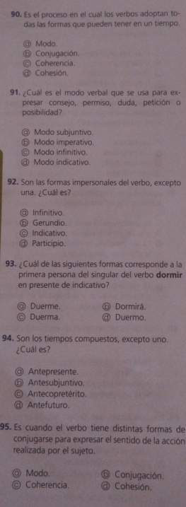 Es el proceso en el cual los verbos adoptan to-
das las formas que pueden tener en un tiempo.
Modo.
Conjugación.
Coherencia.
Cohesión.
91. ¿Cuál es el modo verbal que se usa para ex-
presar consejo, permiso, duda, petición o
posibilidad?
@ Modo subjuntivo.
⑤ Modo imperativo.
© Modo infinitivo.
@ Modo indicativo.
92. Son las formas impersonales del verbo, excepto
una. ¿Cuál es?
a Infinitivo.
Gerundio.
C Indicativo.
a Participio.
93. ¿Cuál de las siguientes formas corresponde a la
primera persona del singular del verbo dormir
en presente de indicativo?
@ Duerme. Dormirá
Ⓒ Duerma. @ Duermo.
94. Son los tiempos compuestos, excepto uno.
¿Cuál es?
@ Antepresente.
⑥ Antesubjuntivo.
Antecopretérito.
@ Antefuturo.
95. Es cuando el verbo tiene distintas formas de
conjugarse para expresar el sentido de la acción
realizada por el sujeto.
◎ Modo. ⓑ Conjugación.
◎ Coherencia. @ Cohesión.