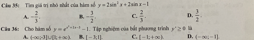 Tìm giá trị nhỏ nhất của hàm số y=2sin^2x+2sin x-1
A. - 2/3 . - 3/2 .  2/3 .  3/2 . 
B.
C.
D.
Câu 36: Cho hàm số y=e^(x^2)+2x-3-1. Tập nghiệm của bất phương trình y'≥ 0 là
A. (-∈fty ;-3]∪ [1;+∈fty ). B. [-3;1]. C. [-1;+∈fty ). D. (-∈fty ;-1].