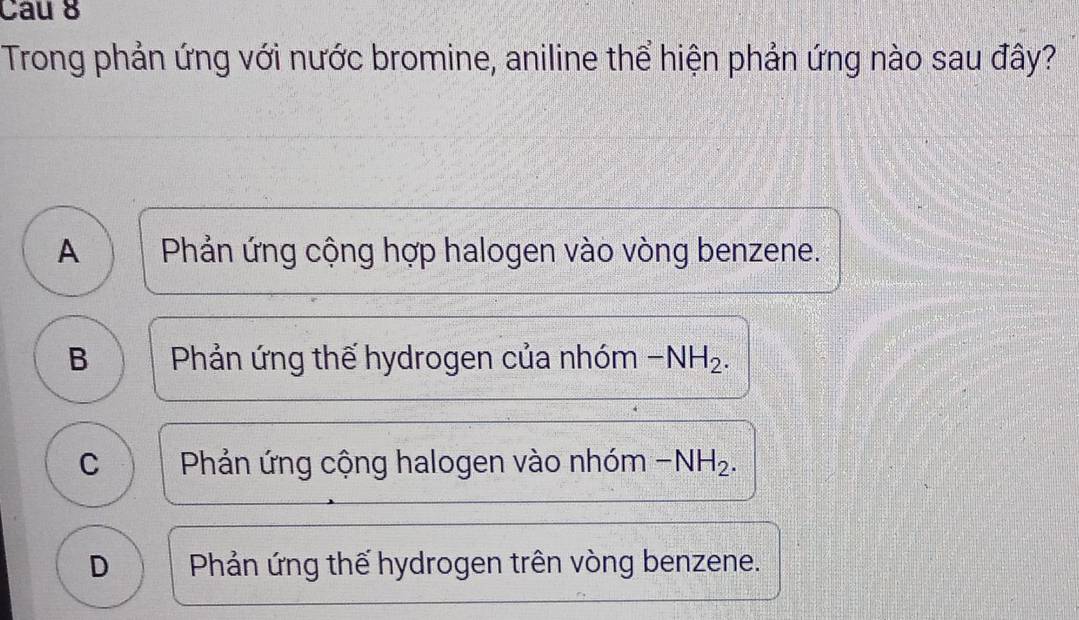 Cau 8
Trong phản ứng với nước bromine, aniline thể hiện phản ứng nào sau đây?
A Phản ứng cộng hợp halogen vào vòng benzene.
B Phản ứng thế hydrogen của nhóm -NH_2.
C Phản ứng cộng halogen vào nhóm -NH_2.
D Phản ứng thế hydrogen trên vòng benzene.