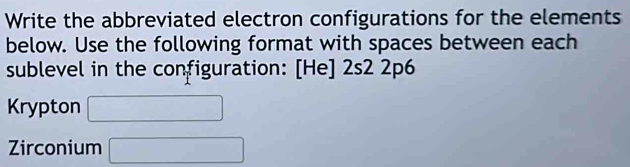 Write the abbreviated electron configurations for the elements 
below. Use the following format with spaces between each 
sublevel in the configuration: [He] 2s2 2p6 
Krypton □ 
Zirconium □