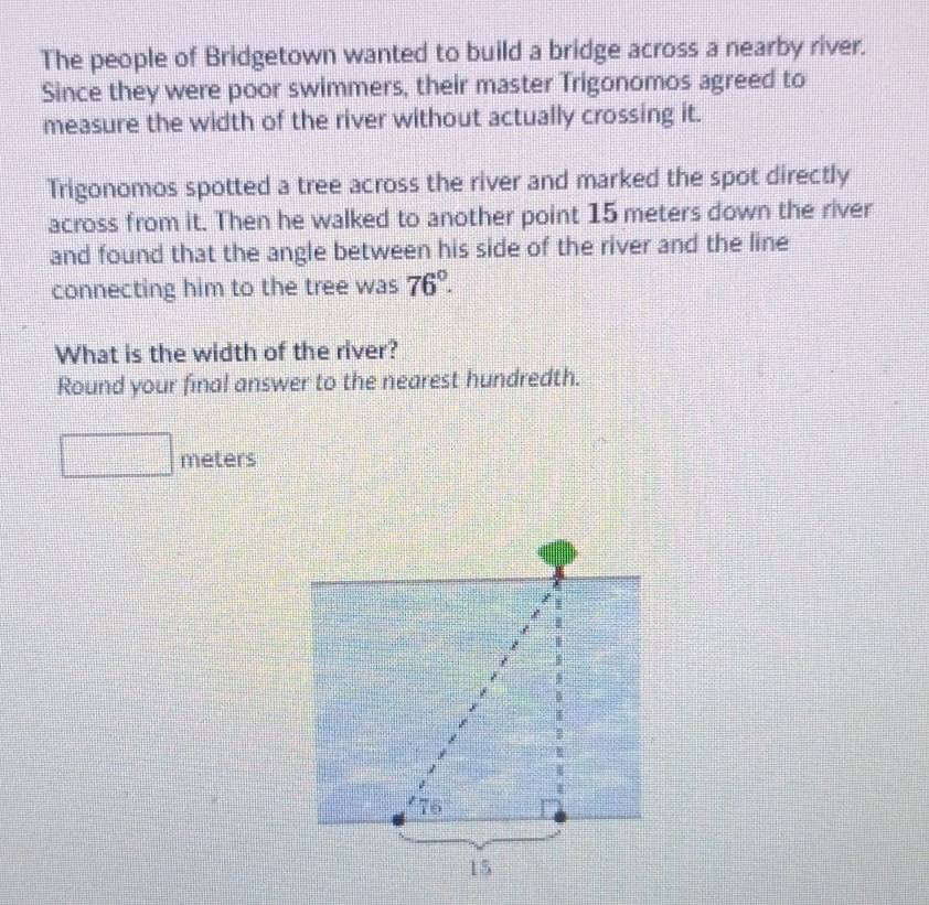 The people of Bridgetown wanted to build a bridge across a nearby river. 
Since they were poor swimmers, their master Trigonomos agreed to 
measure the width of the river without actually crossing it. 
Trigonomos spotted a tree across the river and marked the spot directly 
across from it. Then he walked to another point 15 meters down the river 
and found that the angle between his side of the river and the line 
connecting him to the tree was 76°. 
What is the width of the river? 
Round your final answer to the nearest hundredth.
meters
76
15