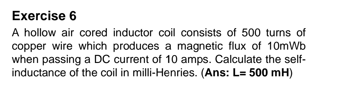 A hollow air cored inductor coil consists of 500 turns of 
copper wire which produces a magnetic flux of 10mWb
when passing a DC current of 10 amps. Calculate the self- 
inductance of the coil in milli-Henries. (Ans: L=500mH)